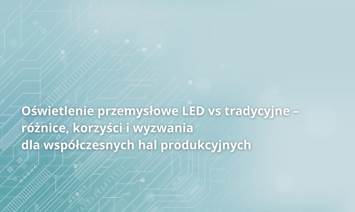 Oświetlenie przemysłowe LED vs tradycyjne – różnice, korzyści i wyzwania dla współczesnych hal produkcyjnych